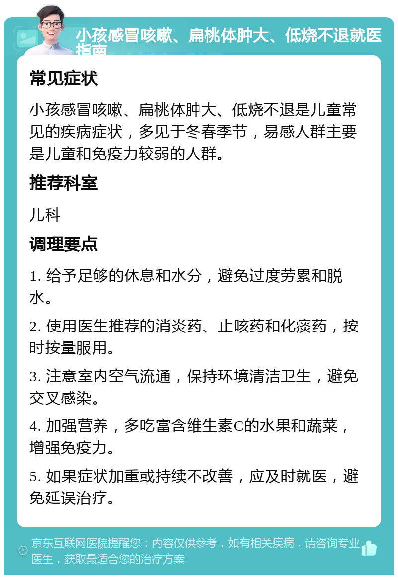 小孩感冒咳嗽、扁桃体肿大、低烧不退就医指南 常见症状 小孩感冒咳嗽、扁桃体肿大、低烧不退是儿童常见的疾病症状，多见于冬春季节，易感人群主要是儿童和免疫力较弱的人群。 推荐科室 儿科 调理要点 1. 给予足够的休息和水分，避免过度劳累和脱水。 2. 使用医生推荐的消炎药、止咳药和化痰药，按时按量服用。 3. 注意室内空气流通，保持环境清洁卫生，避免交叉感染。 4. 加强营养，多吃富含维生素C的水果和蔬菜，增强免疫力。 5. 如果症状加重或持续不改善，应及时就医，避免延误治疗。