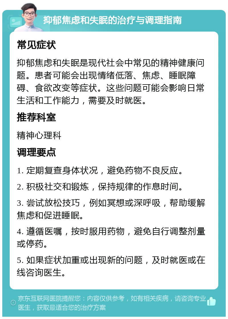 抑郁焦虑和失眠的治疗与调理指南 常见症状 抑郁焦虑和失眠是现代社会中常见的精神健康问题。患者可能会出现情绪低落、焦虑、睡眠障碍、食欲改变等症状。这些问题可能会影响日常生活和工作能力，需要及时就医。 推荐科室 精神心理科 调理要点 1. 定期复查身体状况，避免药物不良反应。 2. 积极社交和锻炼，保持规律的作息时间。 3. 尝试放松技巧，例如冥想或深呼吸，帮助缓解焦虑和促进睡眠。 4. 遵循医嘱，按时服用药物，避免自行调整剂量或停药。 5. 如果症状加重或出现新的问题，及时就医或在线咨询医生。