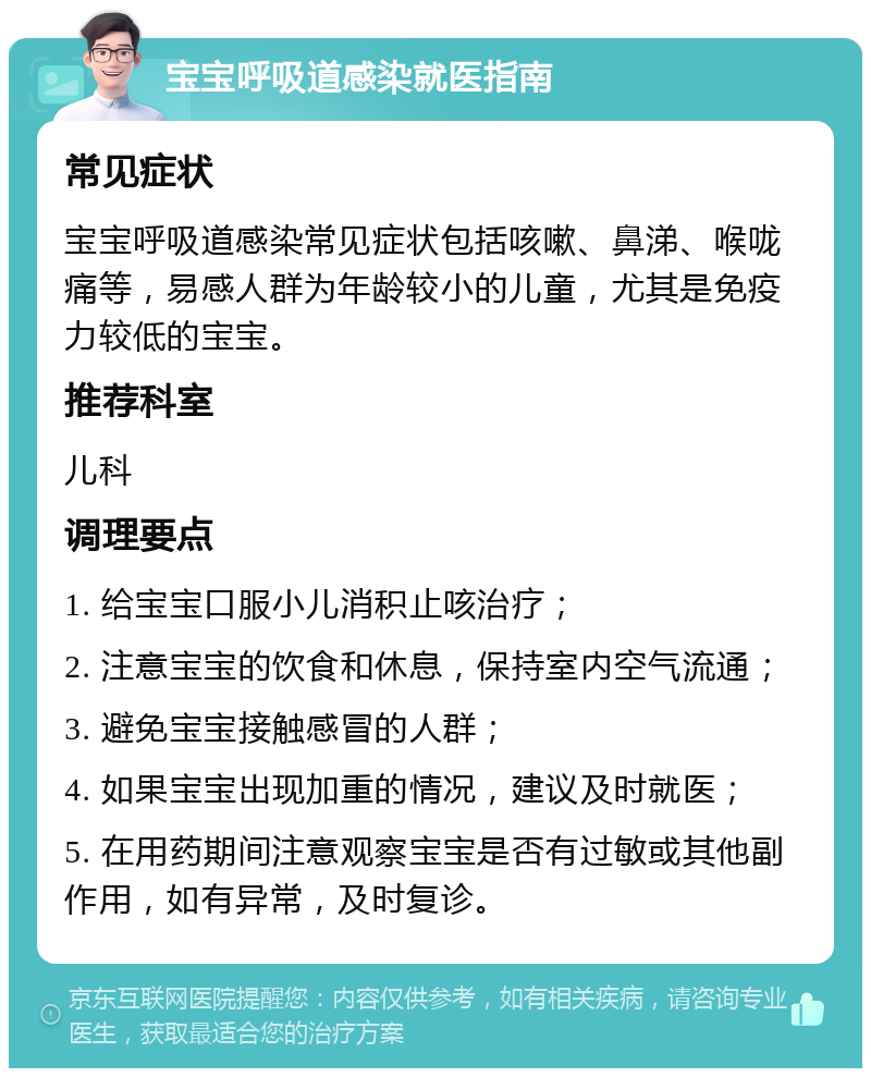 宝宝呼吸道感染就医指南 常见症状 宝宝呼吸道感染常见症状包括咳嗽、鼻涕、喉咙痛等，易感人群为年龄较小的儿童，尤其是免疫力较低的宝宝。 推荐科室 儿科 调理要点 1. 给宝宝口服小儿消积止咳治疗； 2. 注意宝宝的饮食和休息，保持室内空气流通； 3. 避免宝宝接触感冒的人群； 4. 如果宝宝出现加重的情况，建议及时就医； 5. 在用药期间注意观察宝宝是否有过敏或其他副作用，如有异常，及时复诊。