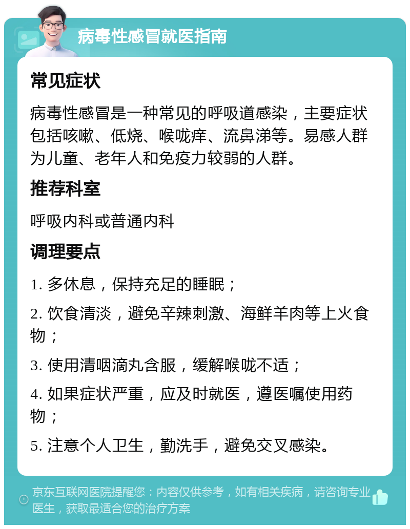 病毒性感冒就医指南 常见症状 病毒性感冒是一种常见的呼吸道感染，主要症状包括咳嗽、低烧、喉咙痒、流鼻涕等。易感人群为儿童、老年人和免疫力较弱的人群。 推荐科室 呼吸内科或普通内科 调理要点 1. 多休息，保持充足的睡眠； 2. 饮食清淡，避免辛辣刺激、海鲜羊肉等上火食物； 3. 使用清咽滴丸含服，缓解喉咙不适； 4. 如果症状严重，应及时就医，遵医嘱使用药物； 5. 注意个人卫生，勤洗手，避免交叉感染。