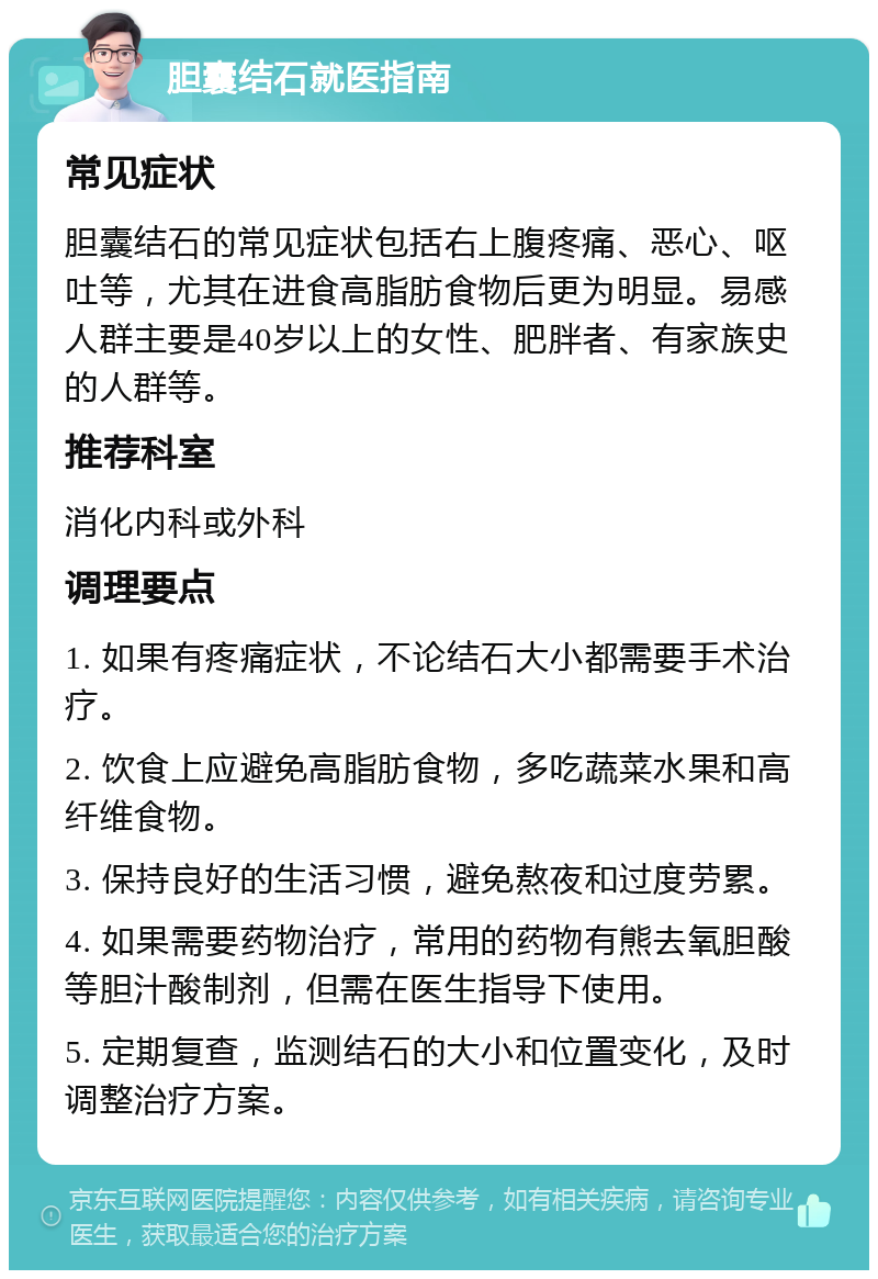 胆囊结石就医指南 常见症状 胆囊结石的常见症状包括右上腹疼痛、恶心、呕吐等，尤其在进食高脂肪食物后更为明显。易感人群主要是40岁以上的女性、肥胖者、有家族史的人群等。 推荐科室 消化内科或外科 调理要点 1. 如果有疼痛症状，不论结石大小都需要手术治疗。 2. 饮食上应避免高脂肪食物，多吃蔬菜水果和高纤维食物。 3. 保持良好的生活习惯，避免熬夜和过度劳累。 4. 如果需要药物治疗，常用的药物有熊去氧胆酸等胆汁酸制剂，但需在医生指导下使用。 5. 定期复查，监测结石的大小和位置变化，及时调整治疗方案。