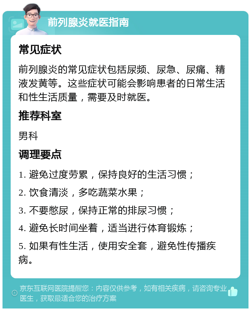 前列腺炎就医指南 常见症状 前列腺炎的常见症状包括尿频、尿急、尿痛、精液发黄等。这些症状可能会影响患者的日常生活和性生活质量，需要及时就医。 推荐科室 男科 调理要点 1. 避免过度劳累，保持良好的生活习惯； 2. 饮食清淡，多吃蔬菜水果； 3. 不要憋尿，保持正常的排尿习惯； 4. 避免长时间坐着，适当进行体育锻炼； 5. 如果有性生活，使用安全套，避免性传播疾病。