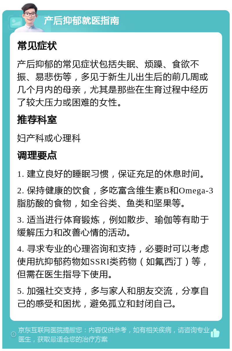 产后抑郁就医指南 常见症状 产后抑郁的常见症状包括失眠、烦躁、食欲不振、易悲伤等，多见于新生儿出生后的前几周或几个月内的母亲，尤其是那些在生育过程中经历了较大压力或困难的女性。 推荐科室 妇产科或心理科 调理要点 1. 建立良好的睡眠习惯，保证充足的休息时间。 2. 保持健康的饮食，多吃富含维生素B和Omega-3脂肪酸的食物，如全谷类、鱼类和坚果等。 3. 适当进行体育锻炼，例如散步、瑜伽等有助于缓解压力和改善心情的活动。 4. 寻求专业的心理咨询和支持，必要时可以考虑使用抗抑郁药物如SSRI类药物（如氟西汀）等，但需在医生指导下使用。 5. 加强社交支持，多与家人和朋友交流，分享自己的感受和困扰，避免孤立和封闭自己。