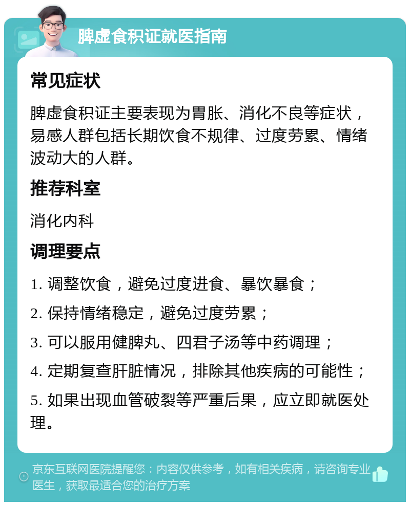 脾虚食积证就医指南 常见症状 脾虚食积证主要表现为胃胀、消化不良等症状，易感人群包括长期饮食不规律、过度劳累、情绪波动大的人群。 推荐科室 消化内科 调理要点 1. 调整饮食，避免过度进食、暴饮暴食； 2. 保持情绪稳定，避免过度劳累； 3. 可以服用健脾丸、四君子汤等中药调理； 4. 定期复查肝脏情况，排除其他疾病的可能性； 5. 如果出现血管破裂等严重后果，应立即就医处理。