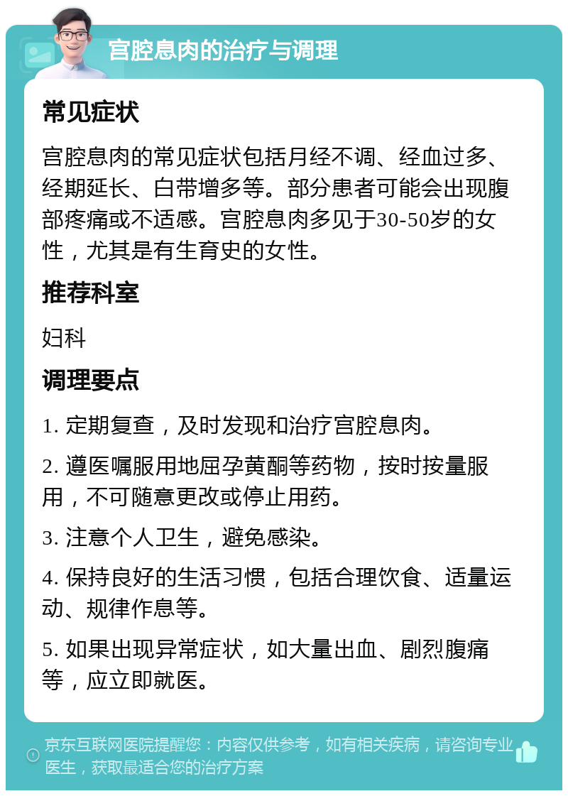 宫腔息肉的治疗与调理 常见症状 宫腔息肉的常见症状包括月经不调、经血过多、经期延长、白带增多等。部分患者可能会出现腹部疼痛或不适感。宫腔息肉多见于30-50岁的女性，尤其是有生育史的女性。 推荐科室 妇科 调理要点 1. 定期复查，及时发现和治疗宫腔息肉。 2. 遵医嘱服用地屈孕黄酮等药物，按时按量服用，不可随意更改或停止用药。 3. 注意个人卫生，避免感染。 4. 保持良好的生活习惯，包括合理饮食、适量运动、规律作息等。 5. 如果出现异常症状，如大量出血、剧烈腹痛等，应立即就医。