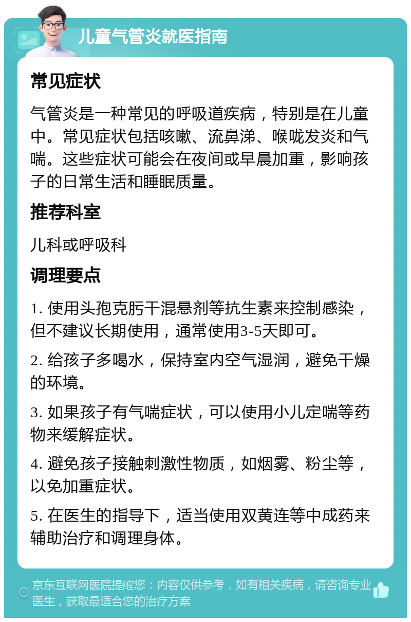 儿童气管炎就医指南 常见症状 气管炎是一种常见的呼吸道疾病，特别是在儿童中。常见症状包括咳嗽、流鼻涕、喉咙发炎和气喘。这些症状可能会在夜间或早晨加重，影响孩子的日常生活和睡眠质量。 推荐科室 儿科或呼吸科 调理要点 1. 使用头孢克肟干混悬剂等抗生素来控制感染，但不建议长期使用，通常使用3-5天即可。 2. 给孩子多喝水，保持室内空气湿润，避免干燥的环境。 3. 如果孩子有气喘症状，可以使用小儿定喘等药物来缓解症状。 4. 避免孩子接触刺激性物质，如烟雾、粉尘等，以免加重症状。 5. 在医生的指导下，适当使用双黄连等中成药来辅助治疗和调理身体。