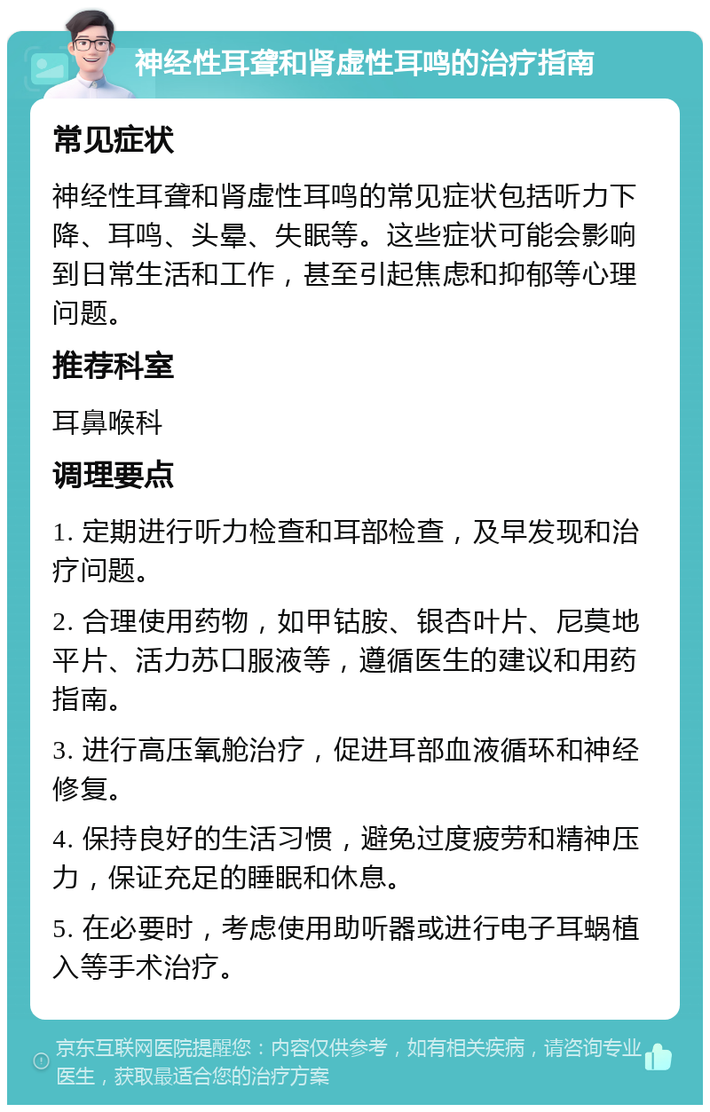 神经性耳聋和肾虚性耳鸣的治疗指南 常见症状 神经性耳聋和肾虚性耳鸣的常见症状包括听力下降、耳鸣、头晕、失眠等。这些症状可能会影响到日常生活和工作，甚至引起焦虑和抑郁等心理问题。 推荐科室 耳鼻喉科 调理要点 1. 定期进行听力检查和耳部检查，及早发现和治疗问题。 2. 合理使用药物，如甲钴胺、银杏叶片、尼莫地平片、活力苏口服液等，遵循医生的建议和用药指南。 3. 进行高压氧舱治疗，促进耳部血液循环和神经修复。 4. 保持良好的生活习惯，避免过度疲劳和精神压力，保证充足的睡眠和休息。 5. 在必要时，考虑使用助听器或进行电子耳蜗植入等手术治疗。