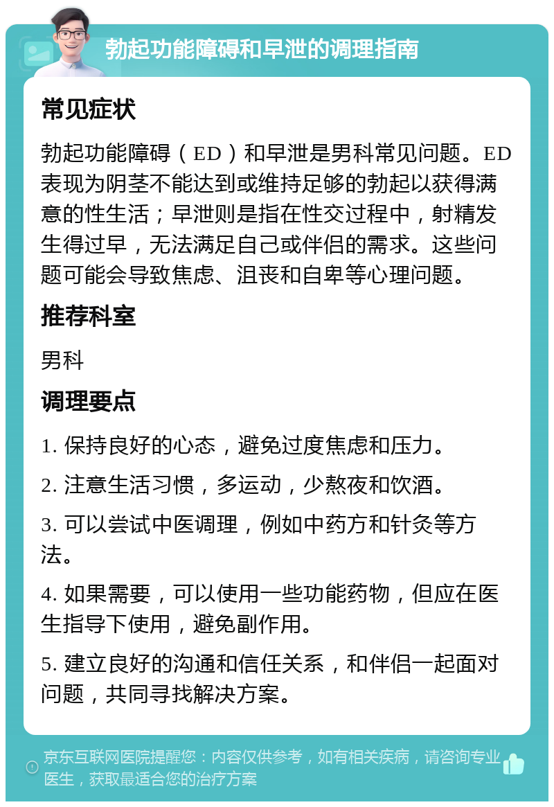 勃起功能障碍和早泄的调理指南 常见症状 勃起功能障碍（ED）和早泄是男科常见问题。ED表现为阴茎不能达到或维持足够的勃起以获得满意的性生活；早泄则是指在性交过程中，射精发生得过早，无法满足自己或伴侣的需求。这些问题可能会导致焦虑、沮丧和自卑等心理问题。 推荐科室 男科 调理要点 1. 保持良好的心态，避免过度焦虑和压力。 2. 注意生活习惯，多运动，少熬夜和饮酒。 3. 可以尝试中医调理，例如中药方和针灸等方法。 4. 如果需要，可以使用一些功能药物，但应在医生指导下使用，避免副作用。 5. 建立良好的沟通和信任关系，和伴侣一起面对问题，共同寻找解决方案。