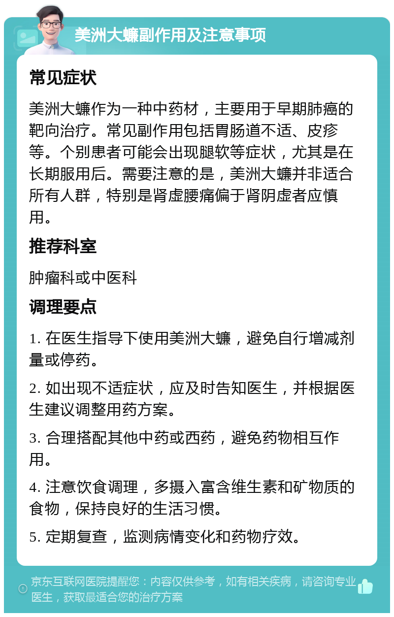 美洲大蠊副作用及注意事项 常见症状 美洲大蠊作为一种中药材，主要用于早期肺癌的靶向治疗。常见副作用包括胃肠道不适、皮疹等。个别患者可能会出现腿软等症状，尤其是在长期服用后。需要注意的是，美洲大蠊并非适合所有人群，特别是肾虚腰痛偏于肾阴虚者应慎用。 推荐科室 肿瘤科或中医科 调理要点 1. 在医生指导下使用美洲大蠊，避免自行增减剂量或停药。 2. 如出现不适症状，应及时告知医生，并根据医生建议调整用药方案。 3. 合理搭配其他中药或西药，避免药物相互作用。 4. 注意饮食调理，多摄入富含维生素和矿物质的食物，保持良好的生活习惯。 5. 定期复查，监测病情变化和药物疗效。