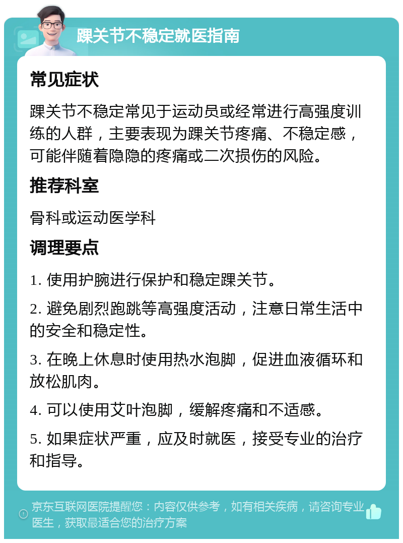 踝关节不稳定就医指南 常见症状 踝关节不稳定常见于运动员或经常进行高强度训练的人群，主要表现为踝关节疼痛、不稳定感，可能伴随着隐隐的疼痛或二次损伤的风险。 推荐科室 骨科或运动医学科 调理要点 1. 使用护腕进行保护和稳定踝关节。 2. 避免剧烈跑跳等高强度活动，注意日常生活中的安全和稳定性。 3. 在晚上休息时使用热水泡脚，促进血液循环和放松肌肉。 4. 可以使用艾叶泡脚，缓解疼痛和不适感。 5. 如果症状严重，应及时就医，接受专业的治疗和指导。