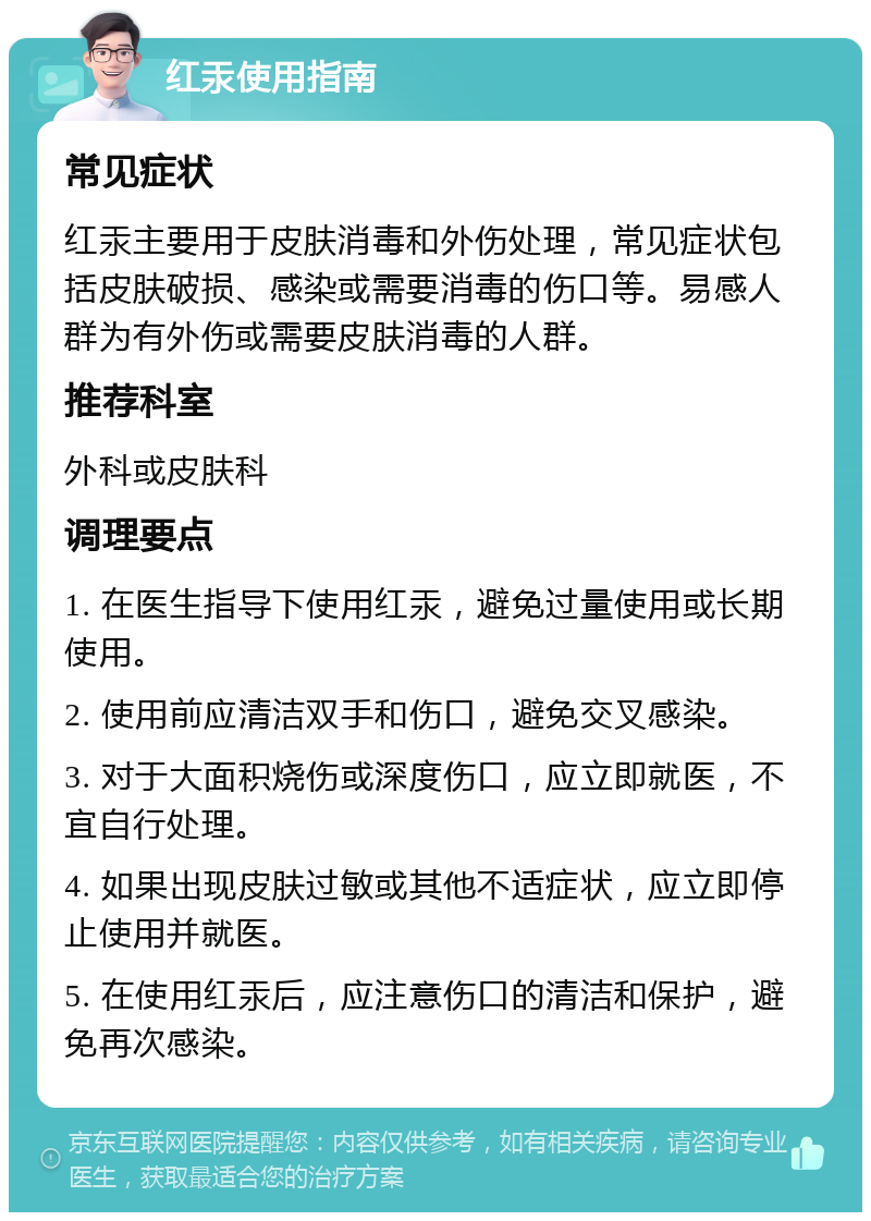 红汞使用指南 常见症状 红汞主要用于皮肤消毒和外伤处理，常见症状包括皮肤破损、感染或需要消毒的伤口等。易感人群为有外伤或需要皮肤消毒的人群。 推荐科室 外科或皮肤科 调理要点 1. 在医生指导下使用红汞，避免过量使用或长期使用。 2. 使用前应清洁双手和伤口，避免交叉感染。 3. 对于大面积烧伤或深度伤口，应立即就医，不宜自行处理。 4. 如果出现皮肤过敏或其他不适症状，应立即停止使用并就医。 5. 在使用红汞后，应注意伤口的清洁和保护，避免再次感染。