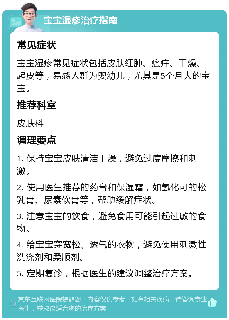 宝宝湿疹治疗指南 常见症状 宝宝湿疹常见症状包括皮肤红肿、瘙痒、干燥、起皮等，易感人群为婴幼儿，尤其是5个月大的宝宝。 推荐科室 皮肤科 调理要点 1. 保持宝宝皮肤清洁干燥，避免过度摩擦和刺激。 2. 使用医生推荐的药膏和保湿霜，如氢化可的松乳膏、尿素软膏等，帮助缓解症状。 3. 注意宝宝的饮食，避免食用可能引起过敏的食物。 4. 给宝宝穿宽松、透气的衣物，避免使用刺激性洗涤剂和柔顺剂。 5. 定期复诊，根据医生的建议调整治疗方案。