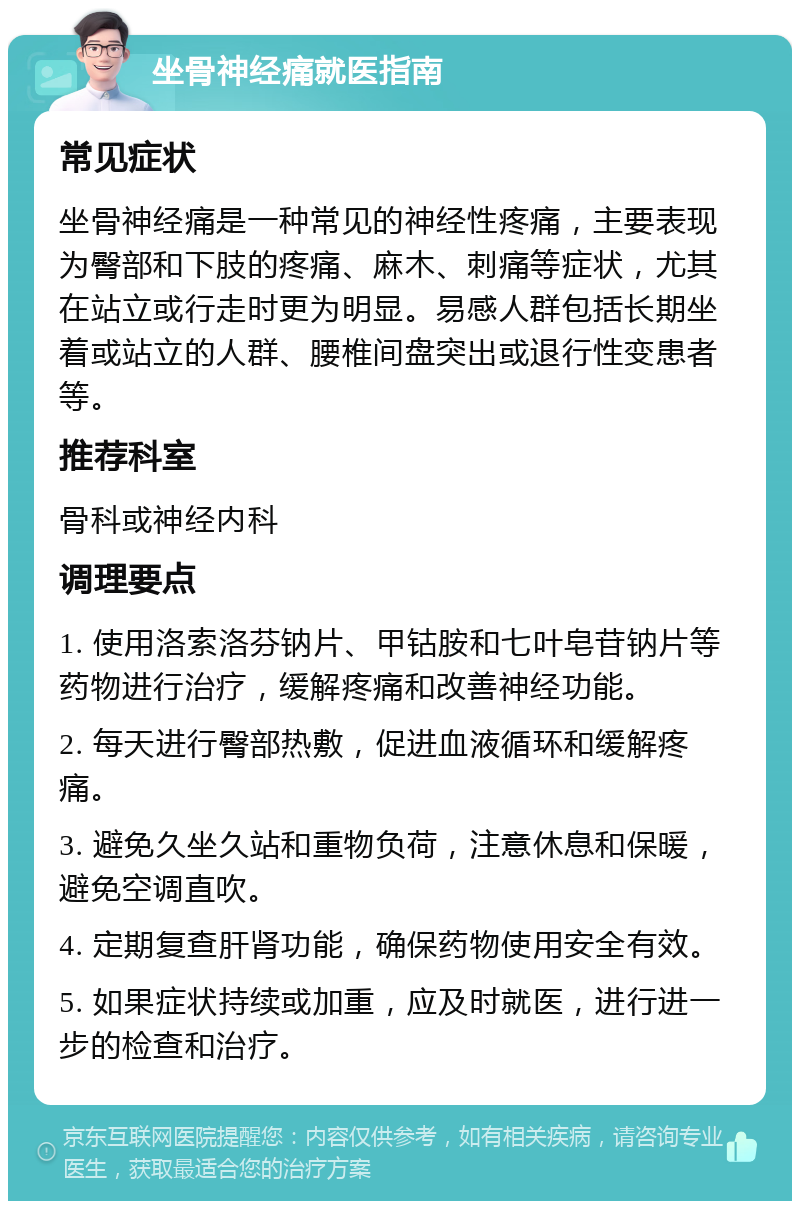 坐骨神经痛就医指南 常见症状 坐骨神经痛是一种常见的神经性疼痛，主要表现为臀部和下肢的疼痛、麻木、刺痛等症状，尤其在站立或行走时更为明显。易感人群包括长期坐着或站立的人群、腰椎间盘突出或退行性变患者等。 推荐科室 骨科或神经内科 调理要点 1. 使用洛索洛芬钠片、甲钴胺和七叶皂苷钠片等药物进行治疗，缓解疼痛和改善神经功能。 2. 每天进行臀部热敷，促进血液循环和缓解疼痛。 3. 避免久坐久站和重物负荷，注意休息和保暖，避免空调直吹。 4. 定期复查肝肾功能，确保药物使用安全有效。 5. 如果症状持续或加重，应及时就医，进行进一步的检查和治疗。