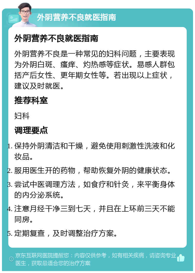 外阴营养不良就医指南 外阴营养不良就医指南 外阴营养不良是一种常见的妇科问题，主要表现为外阴白斑、瘙痒、灼热感等症状。易感人群包括产后女性、更年期女性等。若出现以上症状，建议及时就医。 推荐科室 妇科 调理要点 保持外阴清洁和干燥，避免使用刺激性洗液和化妆品。 服用医生开的药物，帮助恢复外阴的健康状态。 尝试中医调理方法，如食疗和针灸，来平衡身体的内分泌系统。 注意月经干净三到七天，并且在上环前三天不能同房。 定期复查，及时调整治疗方案。