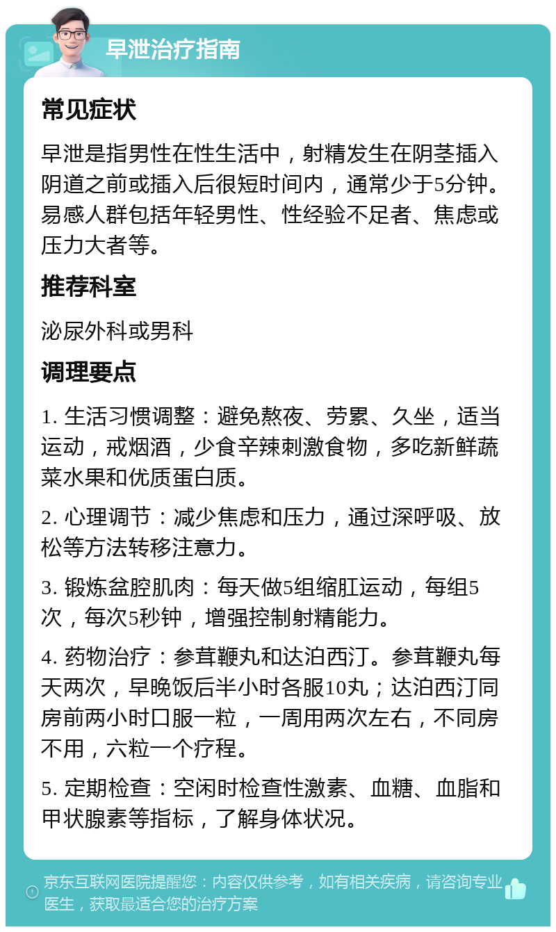 早泄治疗指南 常见症状 早泄是指男性在性生活中，射精发生在阴茎插入阴道之前或插入后很短时间内，通常少于5分钟。易感人群包括年轻男性、性经验不足者、焦虑或压力大者等。 推荐科室 泌尿外科或男科 调理要点 1. 生活习惯调整：避免熬夜、劳累、久坐，适当运动，戒烟酒，少食辛辣刺激食物，多吃新鲜蔬菜水果和优质蛋白质。 2. 心理调节：减少焦虑和压力，通过深呼吸、放松等方法转移注意力。 3. 锻炼盆腔肌肉：每天做5组缩肛运动，每组5次，每次5秒钟，增强控制射精能力。 4. 药物治疗：参茸鞭丸和达泊西汀。参茸鞭丸每天两次，早晚饭后半小时各服10丸；达泊西汀同房前两小时口服一粒，一周用两次左右，不同房不用，六粒一个疗程。 5. 定期检查：空闲时检查性激素、血糖、血脂和甲状腺素等指标，了解身体状况。