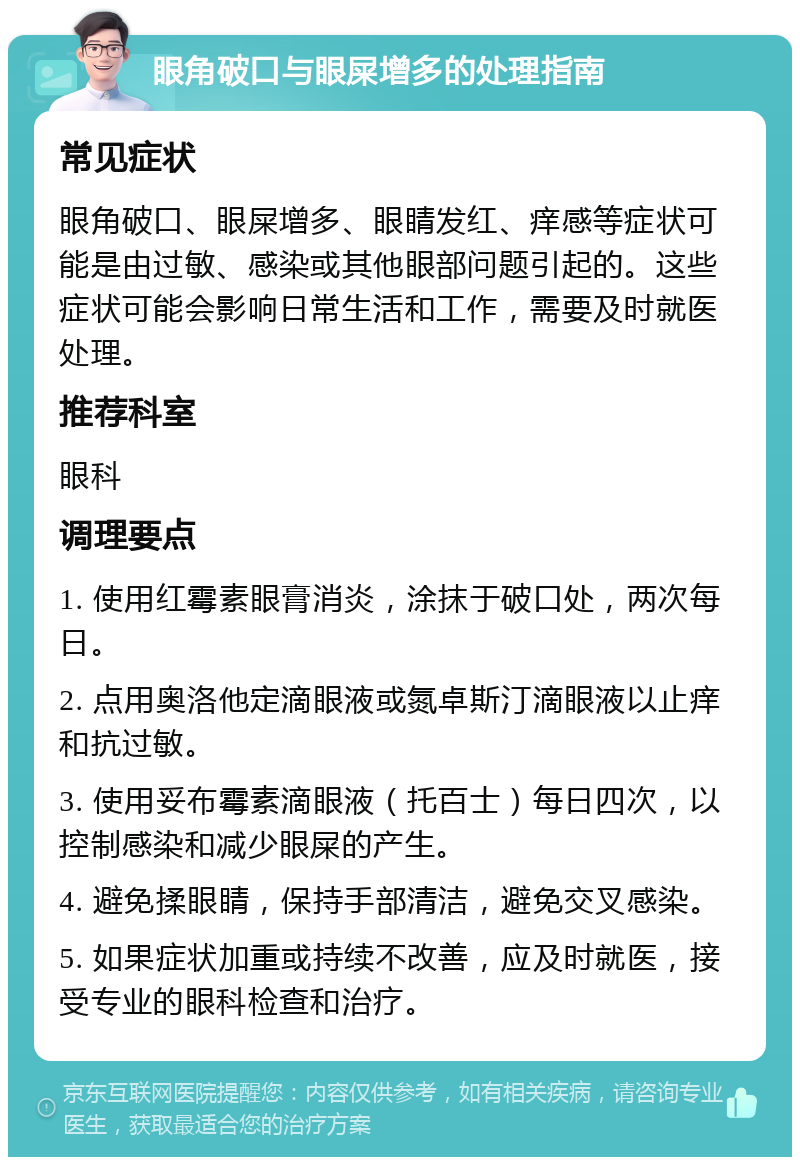 眼角破口与眼屎增多的处理指南 常见症状 眼角破口、眼屎增多、眼睛发红、痒感等症状可能是由过敏、感染或其他眼部问题引起的。这些症状可能会影响日常生活和工作，需要及时就医处理。 推荐科室 眼科 调理要点 1. 使用红霉素眼膏消炎，涂抹于破口处，两次每日。 2. 点用奥洛他定滴眼液或氮卓斯汀滴眼液以止痒和抗过敏。 3. 使用妥布霉素滴眼液（托百士）每日四次，以控制感染和减少眼屎的产生。 4. 避免揉眼睛，保持手部清洁，避免交叉感染。 5. 如果症状加重或持续不改善，应及时就医，接受专业的眼科检查和治疗。