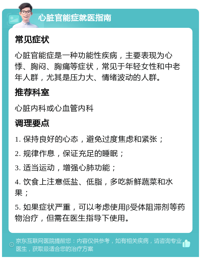 心脏官能症就医指南 常见症状 心脏官能症是一种功能性疾病，主要表现为心悸、胸闷、胸痛等症状，常见于年轻女性和中老年人群，尤其是压力大、情绪波动的人群。 推荐科室 心脏内科或心血管内科 调理要点 1. 保持良好的心态，避免过度焦虑和紧张； 2. 规律作息，保证充足的睡眠； 3. 适当运动，增强心肺功能； 4. 饮食上注意低盐、低脂，多吃新鲜蔬菜和水果； 5. 如果症状严重，可以考虑使用β受体阻滞剂等药物治疗，但需在医生指导下使用。