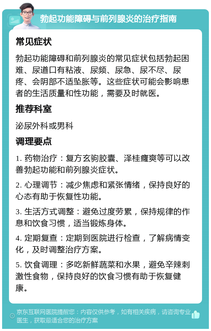 勃起功能障碍与前列腺炎的治疗指南 常见症状 勃起功能障碍和前列腺炎的常见症状包括勃起困难、尿道口有粘液、尿频、尿急、尿不尽、尿疼、会阴部不适坠胀等。这些症状可能会影响患者的生活质量和性功能，需要及时就医。 推荐科室 泌尿外科或男科 调理要点 1. 药物治疗：复方玄驹胶囊、泽桂癃爽等可以改善勃起功能和前列腺炎症状。 2. 心理调节：减少焦虑和紧张情绪，保持良好的心态有助于恢复性功能。 3. 生活方式调整：避免过度劳累，保持规律的作息和饮食习惯，适当锻炼身体。 4. 定期复查：定期到医院进行检查，了解病情变化，及时调整治疗方案。 5. 饮食调理：多吃新鲜蔬菜和水果，避免辛辣刺激性食物，保持良好的饮食习惯有助于恢复健康。