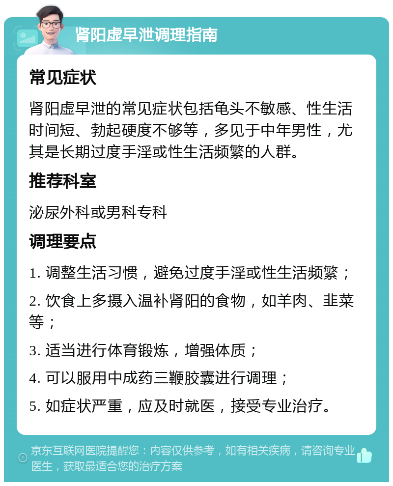 肾阳虚早泄调理指南 常见症状 肾阳虚早泄的常见症状包括龟头不敏感、性生活时间短、勃起硬度不够等，多见于中年男性，尤其是长期过度手淫或性生活频繁的人群。 推荐科室 泌尿外科或男科专科 调理要点 1. 调整生活习惯，避免过度手淫或性生活频繁； 2. 饮食上多摄入温补肾阳的食物，如羊肉、韭菜等； 3. 适当进行体育锻炼，增强体质； 4. 可以服用中成药三鞭胶囊进行调理； 5. 如症状严重，应及时就医，接受专业治疗。