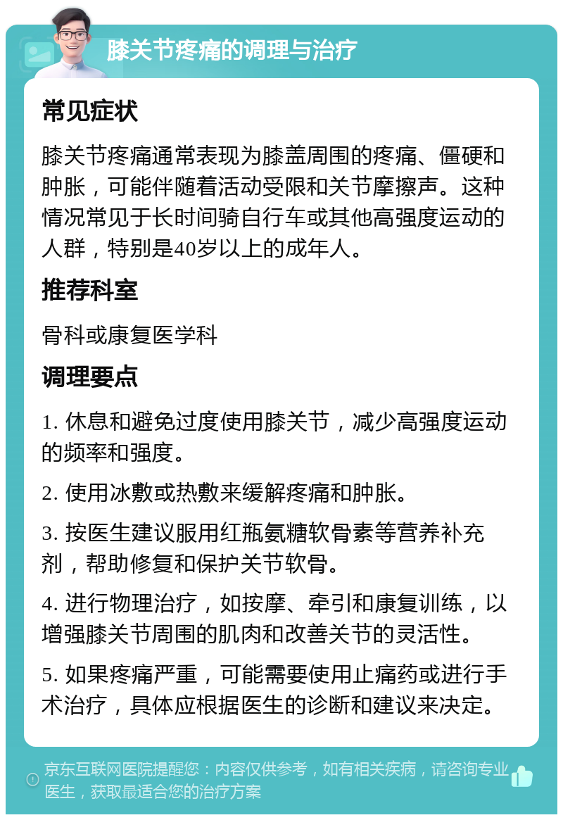 膝关节疼痛的调理与治疗 常见症状 膝关节疼痛通常表现为膝盖周围的疼痛、僵硬和肿胀，可能伴随着活动受限和关节摩擦声。这种情况常见于长时间骑自行车或其他高强度运动的人群，特别是40岁以上的成年人。 推荐科室 骨科或康复医学科 调理要点 1. 休息和避免过度使用膝关节，减少高强度运动的频率和强度。 2. 使用冰敷或热敷来缓解疼痛和肿胀。 3. 按医生建议服用红瓶氨糖软骨素等营养补充剂，帮助修复和保护关节软骨。 4. 进行物理治疗，如按摩、牵引和康复训练，以增强膝关节周围的肌肉和改善关节的灵活性。 5. 如果疼痛严重，可能需要使用止痛药或进行手术治疗，具体应根据医生的诊断和建议来决定。