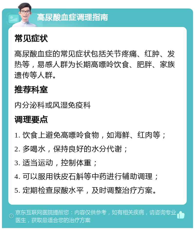 高尿酸血症调理指南 常见症状 高尿酸血症的常见症状包括关节疼痛、红肿、发热等，易感人群为长期高嘌呤饮食、肥胖、家族遗传等人群。 推荐科室 内分泌科或风湿免疫科 调理要点 1. 饮食上避免高嘌呤食物，如海鲜、红肉等； 2. 多喝水，保持良好的水分代谢； 3. 适当运动，控制体重； 4. 可以服用铁皮石斛等中药进行辅助调理； 5. 定期检查尿酸水平，及时调整治疗方案。