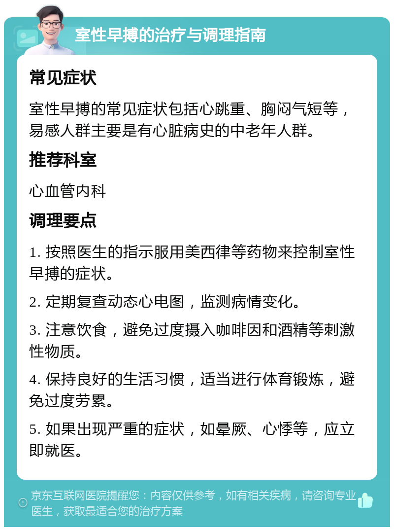 室性早搏的治疗与调理指南 常见症状 室性早搏的常见症状包括心跳重、胸闷气短等，易感人群主要是有心脏病史的中老年人群。 推荐科室 心血管内科 调理要点 1. 按照医生的指示服用美西律等药物来控制室性早搏的症状。 2. 定期复查动态心电图，监测病情变化。 3. 注意饮食，避免过度摄入咖啡因和酒精等刺激性物质。 4. 保持良好的生活习惯，适当进行体育锻炼，避免过度劳累。 5. 如果出现严重的症状，如晕厥、心悸等，应立即就医。