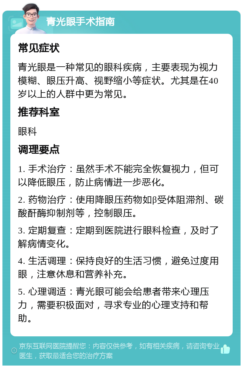 青光眼手术指南 常见症状 青光眼是一种常见的眼科疾病，主要表现为视力模糊、眼压升高、视野缩小等症状。尤其是在40岁以上的人群中更为常见。 推荐科室 眼科 调理要点 1. 手术治疗：虽然手术不能完全恢复视力，但可以降低眼压，防止病情进一步恶化。 2. 药物治疗：使用降眼压药物如β受体阻滞剂、碳酸酐酶抑制剂等，控制眼压。 3. 定期复查：定期到医院进行眼科检查，及时了解病情变化。 4. 生活调理：保持良好的生活习惯，避免过度用眼，注意休息和营养补充。 5. 心理调适：青光眼可能会给患者带来心理压力，需要积极面对，寻求专业的心理支持和帮助。