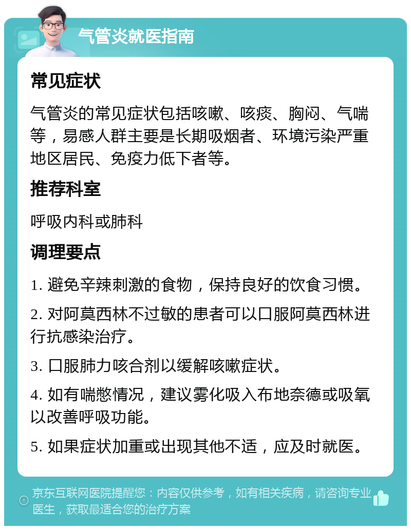 气管炎就医指南 常见症状 气管炎的常见症状包括咳嗽、咳痰、胸闷、气喘等，易感人群主要是长期吸烟者、环境污染严重地区居民、免疫力低下者等。 推荐科室 呼吸内科或肺科 调理要点 1. 避免辛辣刺激的食物，保持良好的饮食习惯。 2. 对阿莫西林不过敏的患者可以口服阿莫西林进行抗感染治疗。 3. 口服肺力咳合剂以缓解咳嗽症状。 4. 如有喘憋情况，建议雾化吸入布地奈德或吸氧以改善呼吸功能。 5. 如果症状加重或出现其他不适，应及时就医。