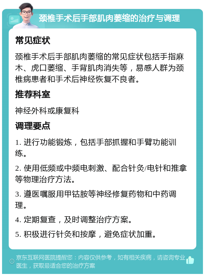 颈椎手术后手部肌肉萎缩的治疗与调理 常见症状 颈椎手术后手部肌肉萎缩的常见症状包括手指麻木、虎口萎缩、手背肌肉消失等，易感人群为颈椎病患者和手术后神经恢复不良者。 推荐科室 神经外科或康复科 调理要点 1. 进行功能锻炼，包括手部抓握和手臂功能训练。 2. 使用低频或中频电刺激、配合针灸/电针和推拿等物理治疗方法。 3. 遵医嘱服用甲钴胺等神经修复药物和中药调理。 4. 定期复查，及时调整治疗方案。 5. 积极进行针灸和按摩，避免症状加重。