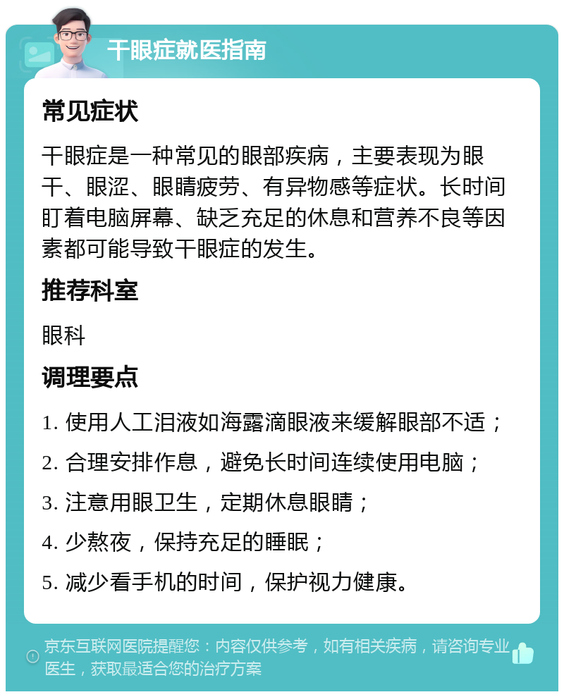 干眼症就医指南 常见症状 干眼症是一种常见的眼部疾病，主要表现为眼干、眼涩、眼睛疲劳、有异物感等症状。长时间盯着电脑屏幕、缺乏充足的休息和营养不良等因素都可能导致干眼症的发生。 推荐科室 眼科 调理要点 1. 使用人工泪液如海露滴眼液来缓解眼部不适； 2. 合理安排作息，避免长时间连续使用电脑； 3. 注意用眼卫生，定期休息眼睛； 4. 少熬夜，保持充足的睡眠； 5. 减少看手机的时间，保护视力健康。