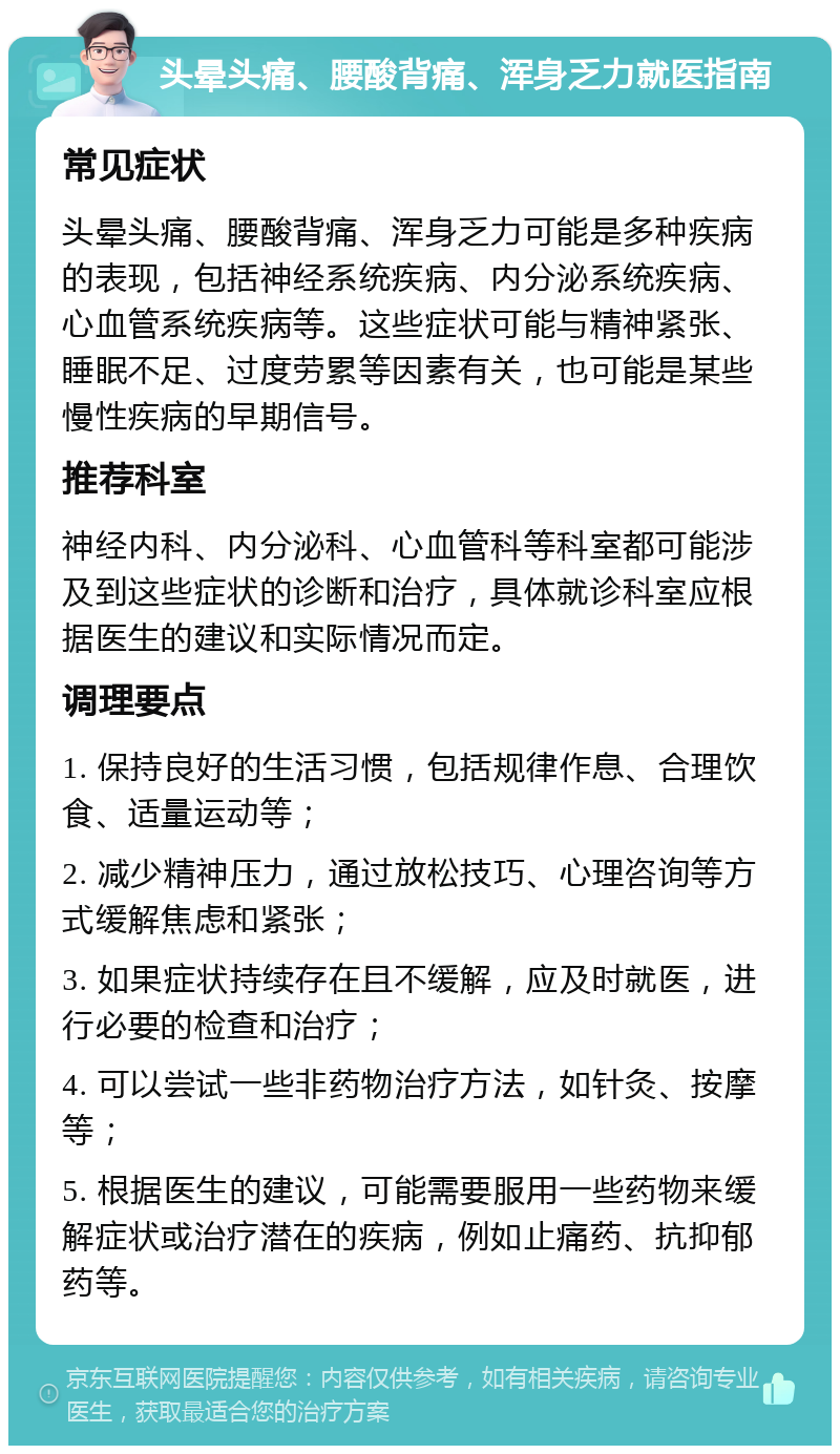 头晕头痛、腰酸背痛、浑身乏力就医指南 常见症状 头晕头痛、腰酸背痛、浑身乏力可能是多种疾病的表现，包括神经系统疾病、内分泌系统疾病、心血管系统疾病等。这些症状可能与精神紧张、睡眠不足、过度劳累等因素有关，也可能是某些慢性疾病的早期信号。 推荐科室 神经内科、内分泌科、心血管科等科室都可能涉及到这些症状的诊断和治疗，具体就诊科室应根据医生的建议和实际情况而定。 调理要点 1. 保持良好的生活习惯，包括规律作息、合理饮食、适量运动等； 2. 减少精神压力，通过放松技巧、心理咨询等方式缓解焦虑和紧张； 3. 如果症状持续存在且不缓解，应及时就医，进行必要的检查和治疗； 4. 可以尝试一些非药物治疗方法，如针灸、按摩等； 5. 根据医生的建议，可能需要服用一些药物来缓解症状或治疗潜在的疾病，例如止痛药、抗抑郁药等。