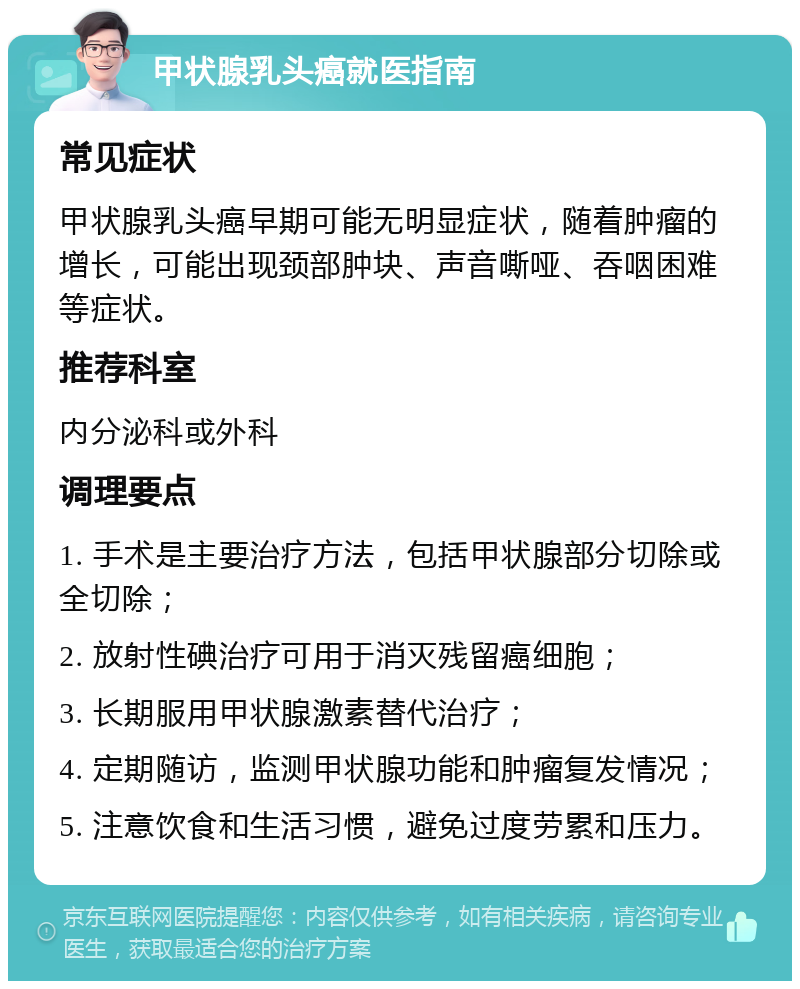 甲状腺乳头癌就医指南 常见症状 甲状腺乳头癌早期可能无明显症状，随着肿瘤的增长，可能出现颈部肿块、声音嘶哑、吞咽困难等症状。 推荐科室 内分泌科或外科 调理要点 1. 手术是主要治疗方法，包括甲状腺部分切除或全切除； 2. 放射性碘治疗可用于消灭残留癌细胞； 3. 长期服用甲状腺激素替代治疗； 4. 定期随访，监测甲状腺功能和肿瘤复发情况； 5. 注意饮食和生活习惯，避免过度劳累和压力。