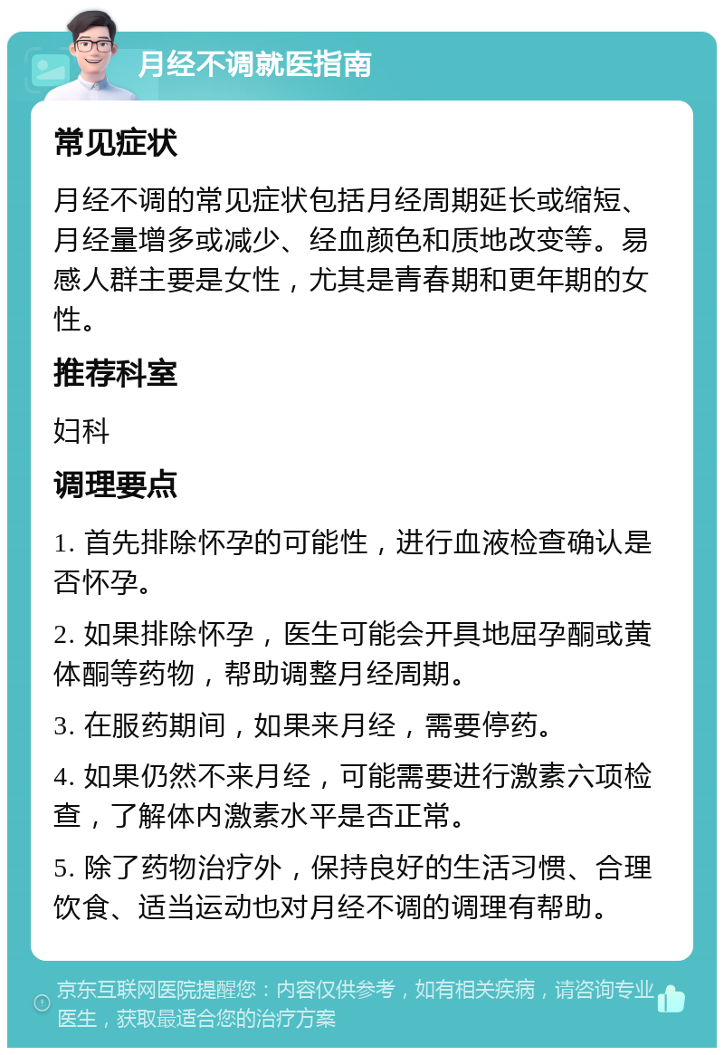 月经不调就医指南 常见症状 月经不调的常见症状包括月经周期延长或缩短、月经量增多或减少、经血颜色和质地改变等。易感人群主要是女性，尤其是青春期和更年期的女性。 推荐科室 妇科 调理要点 1. 首先排除怀孕的可能性，进行血液检查确认是否怀孕。 2. 如果排除怀孕，医生可能会开具地屈孕酮或黄体酮等药物，帮助调整月经周期。 3. 在服药期间，如果来月经，需要停药。 4. 如果仍然不来月经，可能需要进行激素六项检查，了解体内激素水平是否正常。 5. 除了药物治疗外，保持良好的生活习惯、合理饮食、适当运动也对月经不调的调理有帮助。