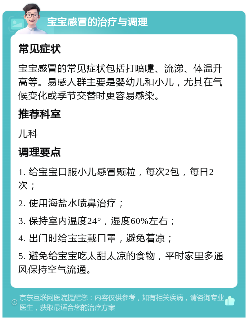 宝宝感冒的治疗与调理 常见症状 宝宝感冒的常见症状包括打喷嚏、流涕、体温升高等。易感人群主要是婴幼儿和小儿，尤其在气候变化或季节交替时更容易感染。 推荐科室 儿科 调理要点 1. 给宝宝口服小儿感冒颗粒，每次2包，每日2次； 2. 使用海盐水喷鼻治疗； 3. 保持室内温度24°，湿度60%左右； 4. 出门时给宝宝戴口罩，避免着凉； 5. 避免给宝宝吃太甜太凉的食物，平时家里多通风保持空气流通。