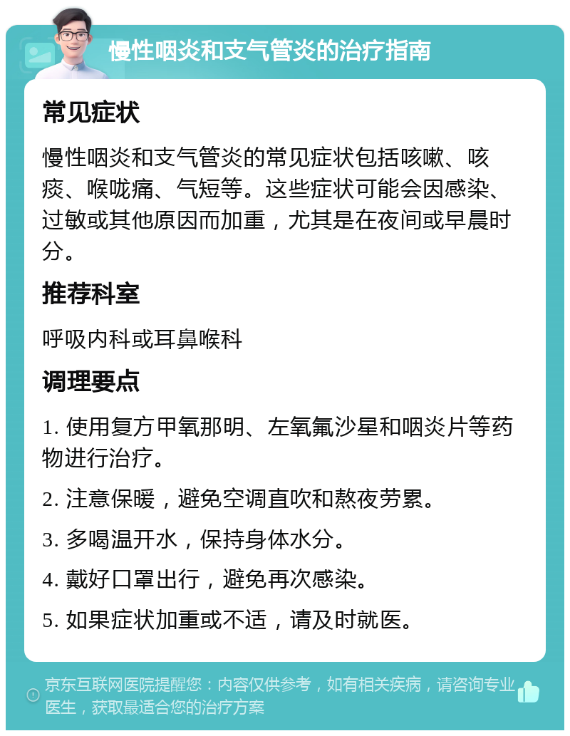 慢性咽炎和支气管炎的治疗指南 常见症状 慢性咽炎和支气管炎的常见症状包括咳嗽、咳痰、喉咙痛、气短等。这些症状可能会因感染、过敏或其他原因而加重，尤其是在夜间或早晨时分。 推荐科室 呼吸内科或耳鼻喉科 调理要点 1. 使用复方甲氧那明、左氧氟沙星和咽炎片等药物进行治疗。 2. 注意保暖，避免空调直吹和熬夜劳累。 3. 多喝温开水，保持身体水分。 4. 戴好口罩出行，避免再次感染。 5. 如果症状加重或不适，请及时就医。