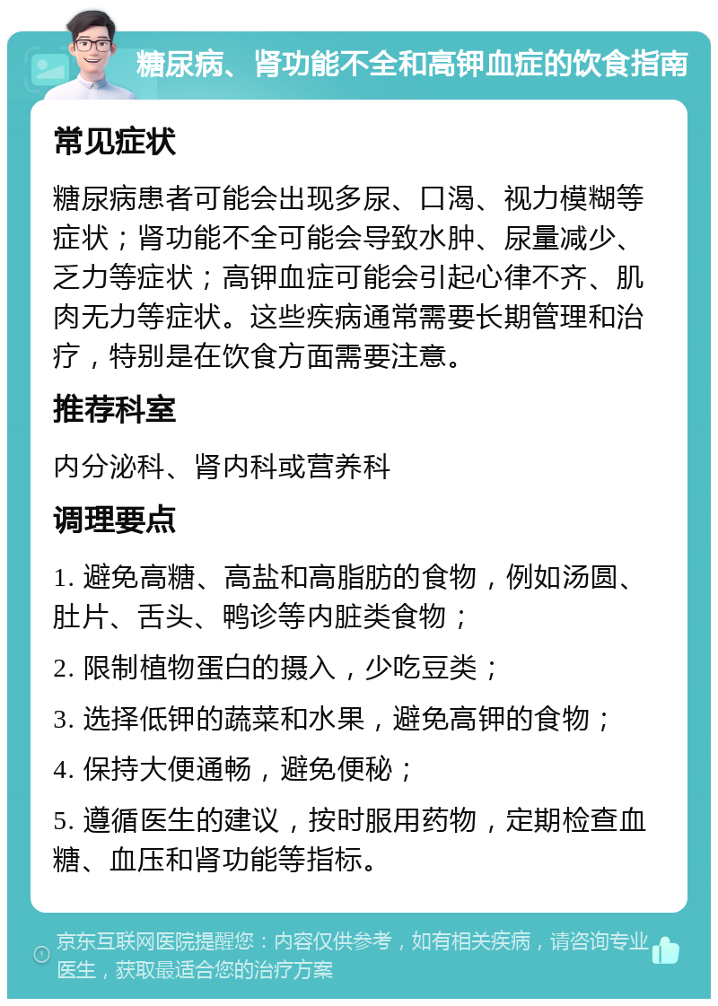 糖尿病、肾功能不全和高钾血症的饮食指南 常见症状 糖尿病患者可能会出现多尿、口渴、视力模糊等症状；肾功能不全可能会导致水肿、尿量减少、乏力等症状；高钾血症可能会引起心律不齐、肌肉无力等症状。这些疾病通常需要长期管理和治疗，特别是在饮食方面需要注意。 推荐科室 内分泌科、肾内科或营养科 调理要点 1. 避免高糖、高盐和高脂肪的食物，例如汤圆、肚片、舌头、鸭诊等内脏类食物； 2. 限制植物蛋白的摄入，少吃豆类； 3. 选择低钾的蔬菜和水果，避免高钾的食物； 4. 保持大便通畅，避免便秘； 5. 遵循医生的建议，按时服用药物，定期检查血糖、血压和肾功能等指标。