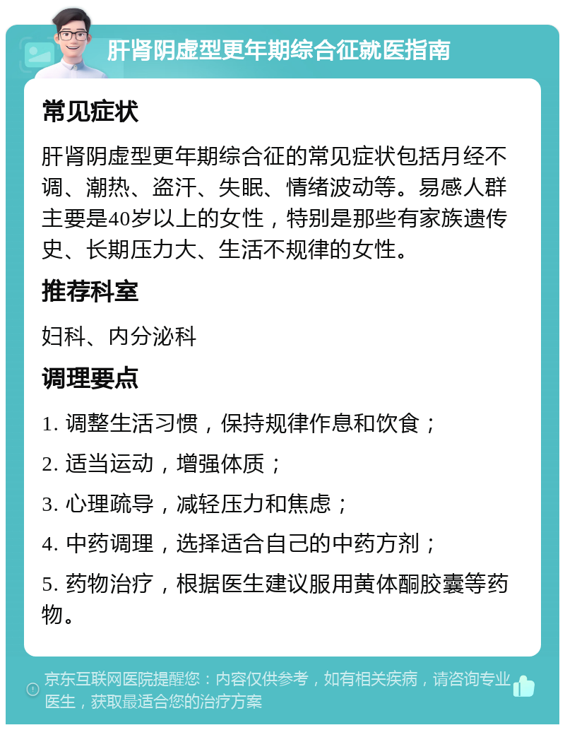 肝肾阴虚型更年期综合征就医指南 常见症状 肝肾阴虚型更年期综合征的常见症状包括月经不调、潮热、盗汗、失眠、情绪波动等。易感人群主要是40岁以上的女性，特别是那些有家族遗传史、长期压力大、生活不规律的女性。 推荐科室 妇科、内分泌科 调理要点 1. 调整生活习惯，保持规律作息和饮食； 2. 适当运动，增强体质； 3. 心理疏导，减轻压力和焦虑； 4. 中药调理，选择适合自己的中药方剂； 5. 药物治疗，根据医生建议服用黄体酮胶囊等药物。