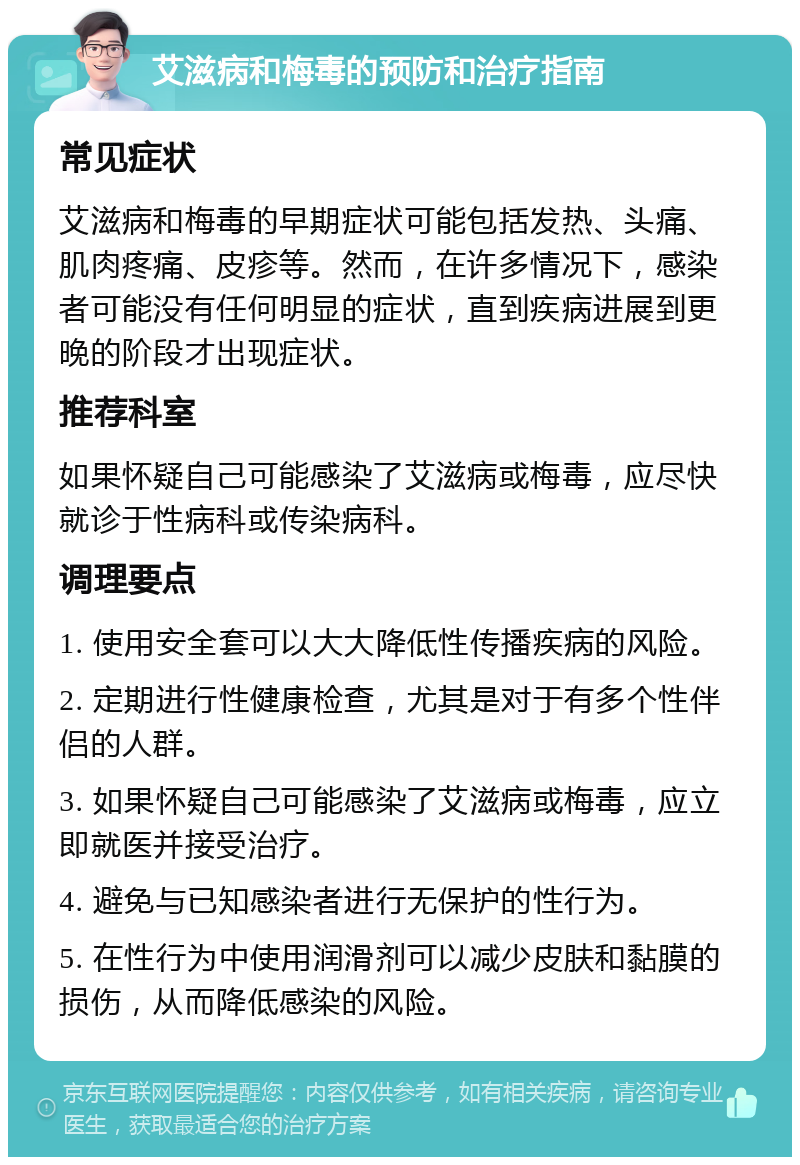 艾滋病和梅毒的预防和治疗指南 常见症状 艾滋病和梅毒的早期症状可能包括发热、头痛、肌肉疼痛、皮疹等。然而，在许多情况下，感染者可能没有任何明显的症状，直到疾病进展到更晚的阶段才出现症状。 推荐科室 如果怀疑自己可能感染了艾滋病或梅毒，应尽快就诊于性病科或传染病科。 调理要点 1. 使用安全套可以大大降低性传播疾病的风险。 2. 定期进行性健康检查，尤其是对于有多个性伴侣的人群。 3. 如果怀疑自己可能感染了艾滋病或梅毒，应立即就医并接受治疗。 4. 避免与已知感染者进行无保护的性行为。 5. 在性行为中使用润滑剂可以减少皮肤和黏膜的损伤，从而降低感染的风险。