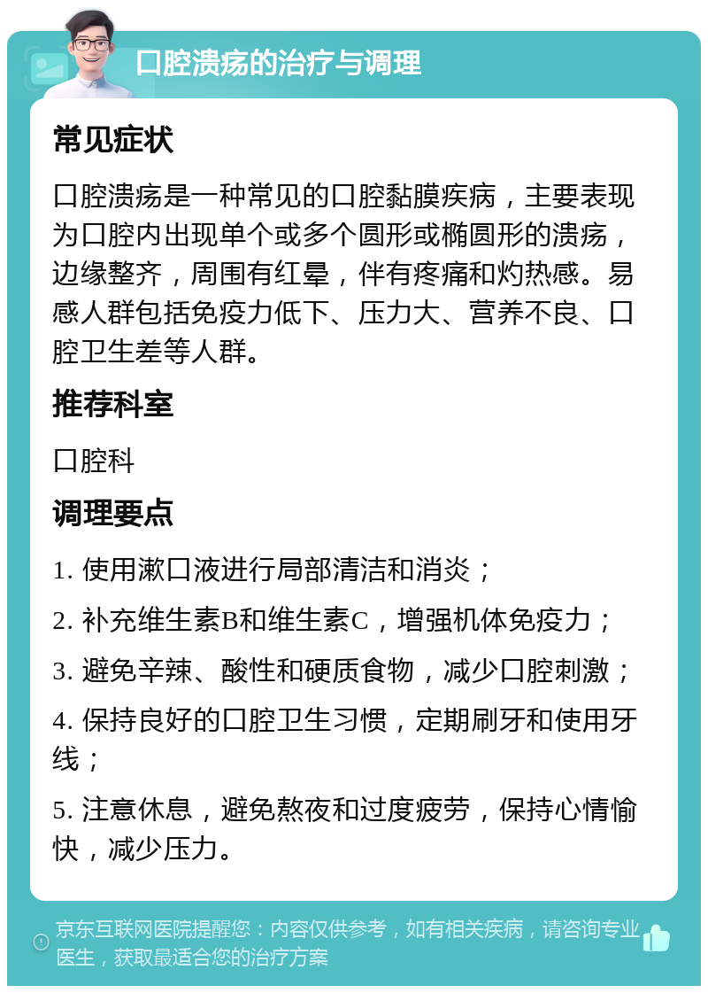 口腔溃疡的治疗与调理 常见症状 口腔溃疡是一种常见的口腔黏膜疾病，主要表现为口腔内出现单个或多个圆形或椭圆形的溃疡，边缘整齐，周围有红晕，伴有疼痛和灼热感。易感人群包括免疫力低下、压力大、营养不良、口腔卫生差等人群。 推荐科室 口腔科 调理要点 1. 使用漱口液进行局部清洁和消炎； 2. 补充维生素B和维生素C，增强机体免疫力； 3. 避免辛辣、酸性和硬质食物，减少口腔刺激； 4. 保持良好的口腔卫生习惯，定期刷牙和使用牙线； 5. 注意休息，避免熬夜和过度疲劳，保持心情愉快，减少压力。