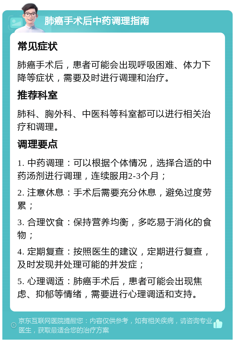 肺癌手术后中药调理指南 常见症状 肺癌手术后，患者可能会出现呼吸困难、体力下降等症状，需要及时进行调理和治疗。 推荐科室 肺科、胸外科、中医科等科室都可以进行相关治疗和调理。 调理要点 1. 中药调理：可以根据个体情况，选择合适的中药汤剂进行调理，连续服用2-3个月； 2. 注意休息：手术后需要充分休息，避免过度劳累； 3. 合理饮食：保持营养均衡，多吃易于消化的食物； 4. 定期复查：按照医生的建议，定期进行复查，及时发现并处理可能的并发症； 5. 心理调适：肺癌手术后，患者可能会出现焦虑、抑郁等情绪，需要进行心理调适和支持。