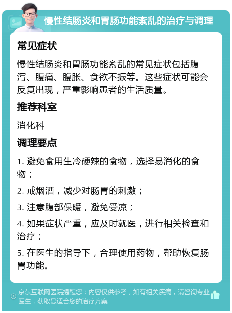 慢性结肠炎和胃肠功能紊乱的治疗与调理 常见症状 慢性结肠炎和胃肠功能紊乱的常见症状包括腹泻、腹痛、腹胀、食欲不振等。这些症状可能会反复出现，严重影响患者的生活质量。 推荐科室 消化科 调理要点 1. 避免食用生冷硬辣的食物，选择易消化的食物； 2. 戒烟酒，减少对肠胃的刺激； 3. 注意腹部保暖，避免受凉； 4. 如果症状严重，应及时就医，进行相关检查和治疗； 5. 在医生的指导下，合理使用药物，帮助恢复肠胃功能。