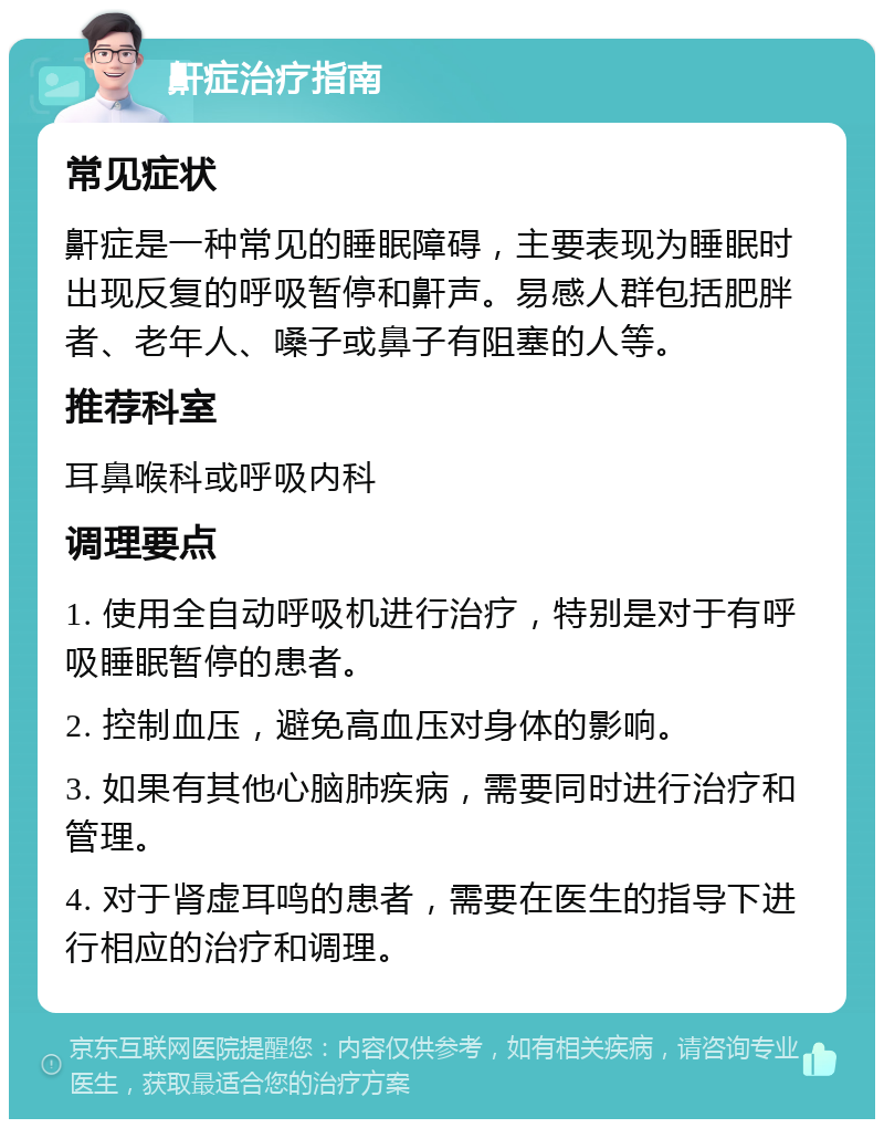 鼾症治疗指南 常见症状 鼾症是一种常见的睡眠障碍，主要表现为睡眠时出现反复的呼吸暂停和鼾声。易感人群包括肥胖者、老年人、嗓子或鼻子有阻塞的人等。 推荐科室 耳鼻喉科或呼吸内科 调理要点 1. 使用全自动呼吸机进行治疗，特别是对于有呼吸睡眠暂停的患者。 2. 控制血压，避免高血压对身体的影响。 3. 如果有其他心脑肺疾病，需要同时进行治疗和管理。 4. 对于肾虚耳鸣的患者，需要在医生的指导下进行相应的治疗和调理。