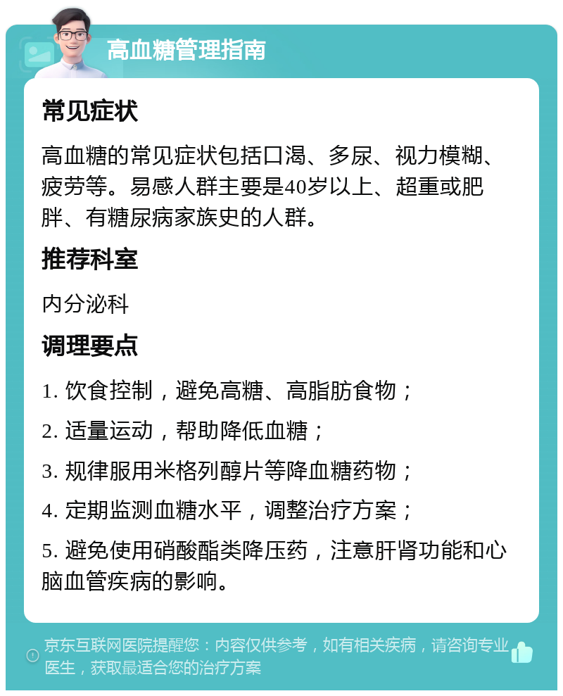 高血糖管理指南 常见症状 高血糖的常见症状包括口渴、多尿、视力模糊、疲劳等。易感人群主要是40岁以上、超重或肥胖、有糖尿病家族史的人群。 推荐科室 内分泌科 调理要点 1. 饮食控制，避免高糖、高脂肪食物； 2. 适量运动，帮助降低血糖； 3. 规律服用米格列醇片等降血糖药物； 4. 定期监测血糖水平，调整治疗方案； 5. 避免使用硝酸酯类降压药，注意肝肾功能和心脑血管疾病的影响。