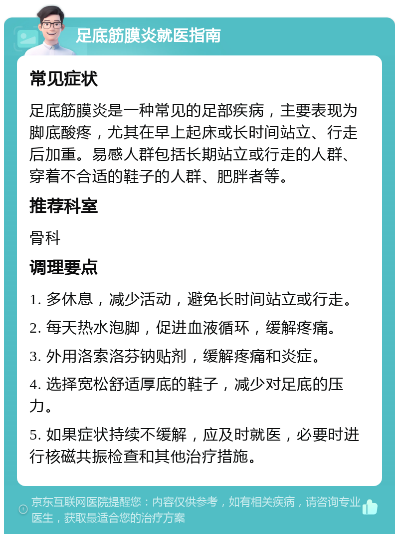 足底筋膜炎就医指南 常见症状 足底筋膜炎是一种常见的足部疾病，主要表现为脚底酸疼，尤其在早上起床或长时间站立、行走后加重。易感人群包括长期站立或行走的人群、穿着不合适的鞋子的人群、肥胖者等。 推荐科室 骨科 调理要点 1. 多休息，减少活动，避免长时间站立或行走。 2. 每天热水泡脚，促进血液循环，缓解疼痛。 3. 外用洛索洛芬钠贴剂，缓解疼痛和炎症。 4. 选择宽松舒适厚底的鞋子，减少对足底的压力。 5. 如果症状持续不缓解，应及时就医，必要时进行核磁共振检查和其他治疗措施。