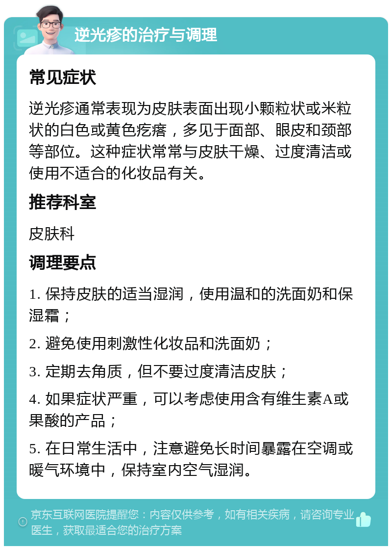 逆光疹的治疗与调理 常见症状 逆光疹通常表现为皮肤表面出现小颗粒状或米粒状的白色或黄色疙瘩，多见于面部、眼皮和颈部等部位。这种症状常常与皮肤干燥、过度清洁或使用不适合的化妆品有关。 推荐科室 皮肤科 调理要点 1. 保持皮肤的适当湿润，使用温和的洗面奶和保湿霜； 2. 避免使用刺激性化妆品和洗面奶； 3. 定期去角质，但不要过度清洁皮肤； 4. 如果症状严重，可以考虑使用含有维生素A或果酸的产品； 5. 在日常生活中，注意避免长时间暴露在空调或暖气环境中，保持室内空气湿润。