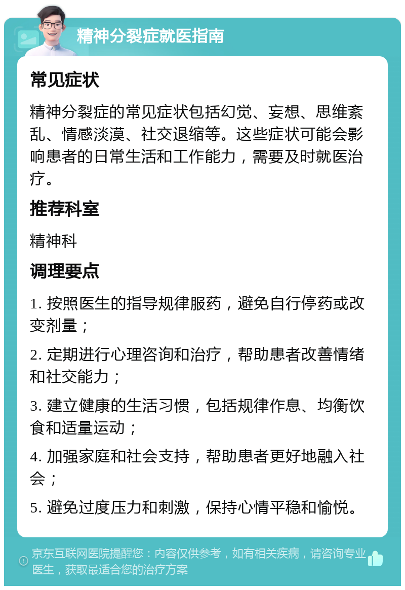 精神分裂症就医指南 常见症状 精神分裂症的常见症状包括幻觉、妄想、思维紊乱、情感淡漠、社交退缩等。这些症状可能会影响患者的日常生活和工作能力，需要及时就医治疗。 推荐科室 精神科 调理要点 1. 按照医生的指导规律服药，避免自行停药或改变剂量； 2. 定期进行心理咨询和治疗，帮助患者改善情绪和社交能力； 3. 建立健康的生活习惯，包括规律作息、均衡饮食和适量运动； 4. 加强家庭和社会支持，帮助患者更好地融入社会； 5. 避免过度压力和刺激，保持心情平稳和愉悦。