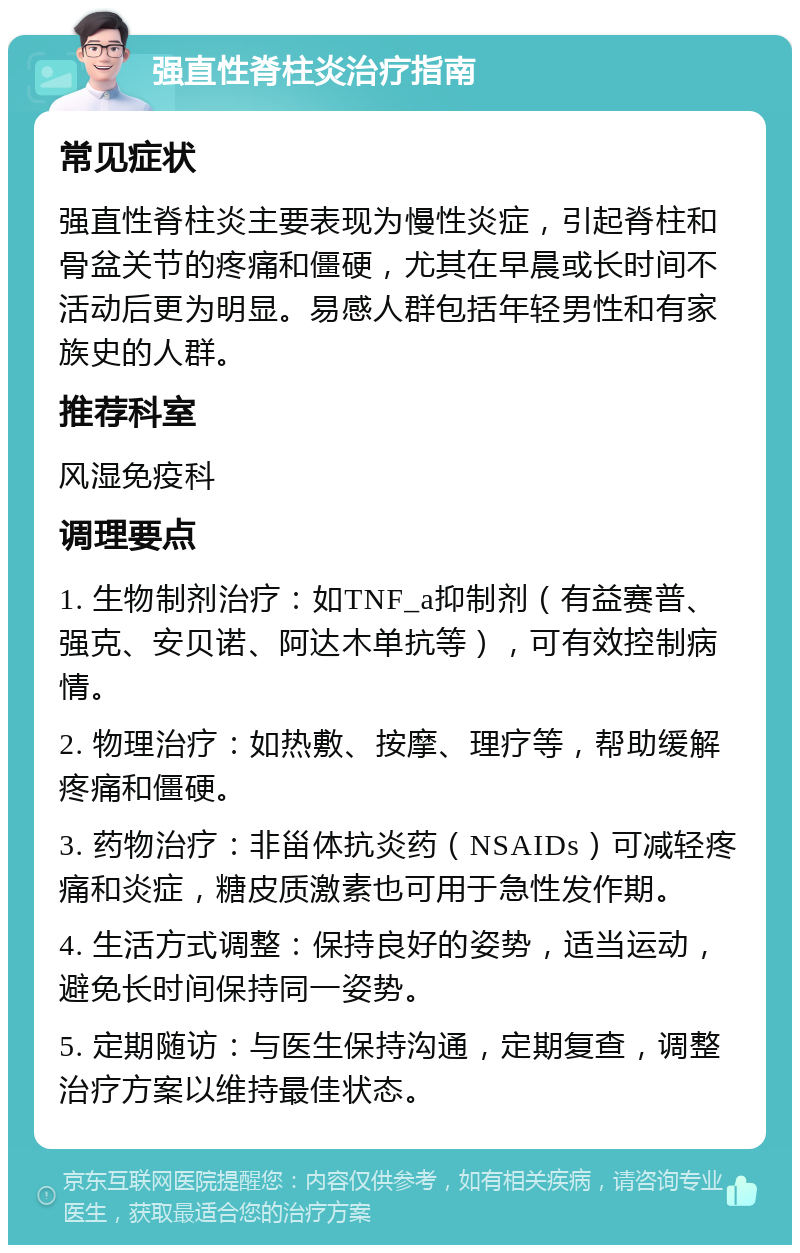 强直性脊柱炎治疗指南 常见症状 强直性脊柱炎主要表现为慢性炎症，引起脊柱和骨盆关节的疼痛和僵硬，尤其在早晨或长时间不活动后更为明显。易感人群包括年轻男性和有家族史的人群。 推荐科室 风湿免疫科 调理要点 1. 生物制剂治疗：如TNF_a抑制剂（有益赛普、强克、安贝诺、阿达木单抗等），可有效控制病情。 2. 物理治疗：如热敷、按摩、理疗等，帮助缓解疼痛和僵硬。 3. 药物治疗：非甾体抗炎药（NSAIDs）可减轻疼痛和炎症，糖皮质激素也可用于急性发作期。 4. 生活方式调整：保持良好的姿势，适当运动，避免长时间保持同一姿势。 5. 定期随访：与医生保持沟通，定期复查，调整治疗方案以维持最佳状态。