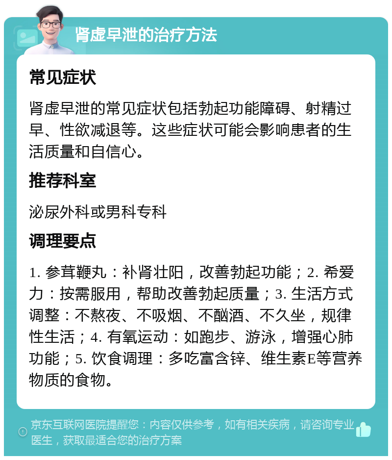 肾虚早泄的治疗方法 常见症状 肾虚早泄的常见症状包括勃起功能障碍、射精过早、性欲减退等。这些症状可能会影响患者的生活质量和自信心。 推荐科室 泌尿外科或男科专科 调理要点 1. 参茸鞭丸：补肾壮阳，改善勃起功能；2. 希爱力：按需服用，帮助改善勃起质量；3. 生活方式调整：不熬夜、不吸烟、不酗酒、不久坐，规律性生活；4. 有氧运动：如跑步、游泳，增强心肺功能；5. 饮食调理：多吃富含锌、维生素E等营养物质的食物。