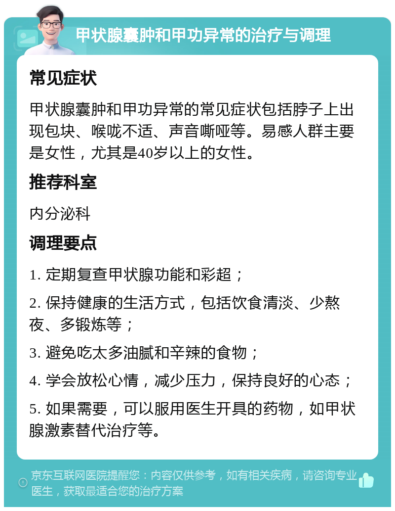 甲状腺囊肿和甲功异常的治疗与调理 常见症状 甲状腺囊肿和甲功异常的常见症状包括脖子上出现包块、喉咙不适、声音嘶哑等。易感人群主要是女性，尤其是40岁以上的女性。 推荐科室 内分泌科 调理要点 1. 定期复查甲状腺功能和彩超； 2. 保持健康的生活方式，包括饮食清淡、少熬夜、多锻炼等； 3. 避免吃太多油腻和辛辣的食物； 4. 学会放松心情，减少压力，保持良好的心态； 5. 如果需要，可以服用医生开具的药物，如甲状腺激素替代治疗等。