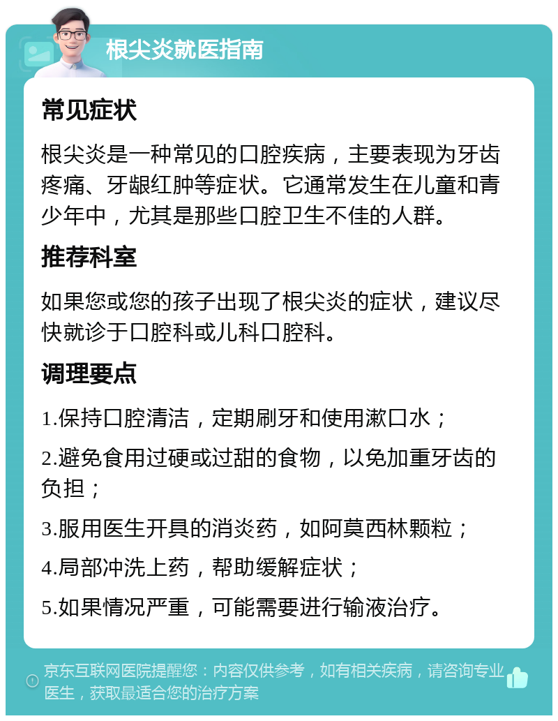 根尖炎就医指南 常见症状 根尖炎是一种常见的口腔疾病，主要表现为牙齿疼痛、牙龈红肿等症状。它通常发生在儿童和青少年中，尤其是那些口腔卫生不佳的人群。 推荐科室 如果您或您的孩子出现了根尖炎的症状，建议尽快就诊于口腔科或儿科口腔科。 调理要点 1.保持口腔清洁，定期刷牙和使用漱口水； 2.避免食用过硬或过甜的食物，以免加重牙齿的负担； 3.服用医生开具的消炎药，如阿莫西林颗粒； 4.局部冲洗上药，帮助缓解症状； 5.如果情况严重，可能需要进行输液治疗。